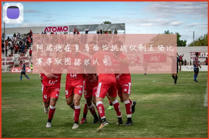 阿诺德在皇马面临挑战仅剩五场比赛争取图赫尔认可