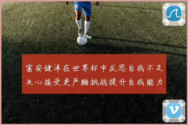 富安健洋在世界杯中反思自我不足决心接受更严酷挑战提升自我能力