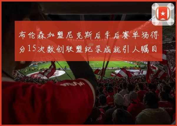 布伦森加盟尼克斯后季后赛单场得分15次数创联盟纪录成就引人瞩目