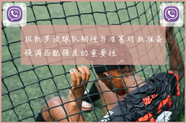 班凯罗谈球队韧性与活塞对抗准备强调匹配强度的重要性