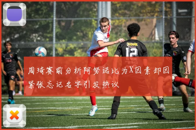 周琦赛前分析阿努诺比为X因素却因紧张忘记名字引发热议