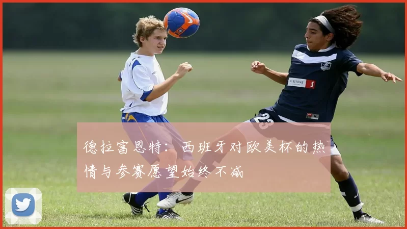 德拉富恩特：西班牙对欧美杯的热情与参赛愿望始终不减