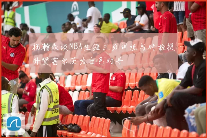杨瀚森谈NBA生涯三分训练与对抗提升赞富尔茨为出色对手