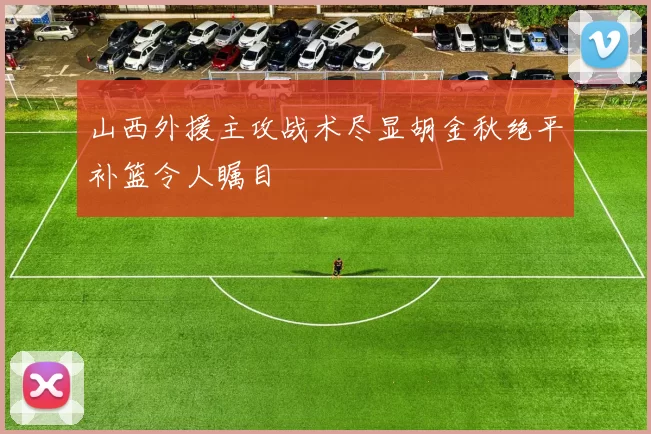山西外援主攻战术尽显胡金秋绝平补篮令人瞩目