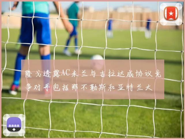 隆戈透露AC米兰与吉拉达成协议竞争对手包括那不勒斯和亚特兰大