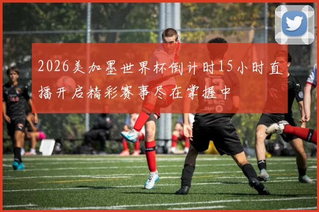 2026美加墨世界杯倒计时15小时直播开启精彩赛事尽在掌握中