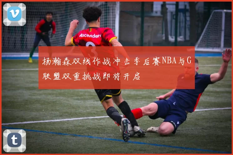杨瀚森双线作战冲击季后赛NBA与G联盟双重挑战即将开启