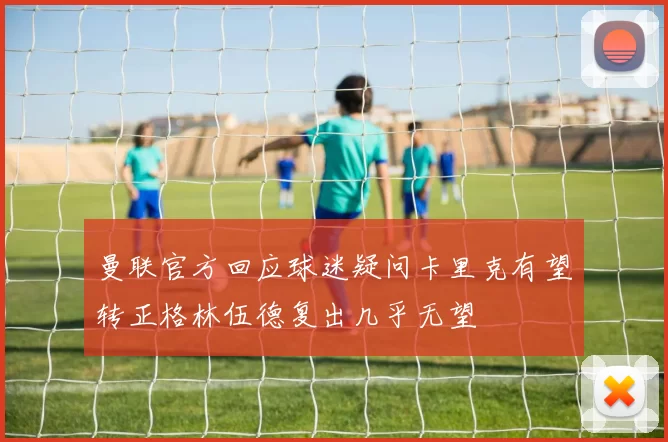 曼联官方回应球迷疑问卡里克有望转正格林伍德复出几乎无望