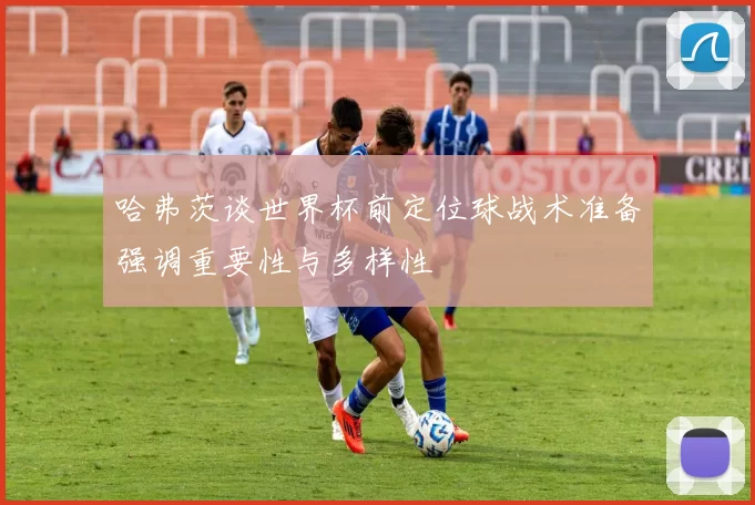 哈弗茨谈世界杯前定位球战术准备强调重要性与多样性