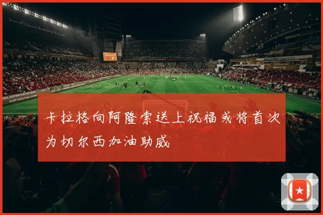 卡拉格向阿隆索送上祝福或将首次为切尔西加油助威