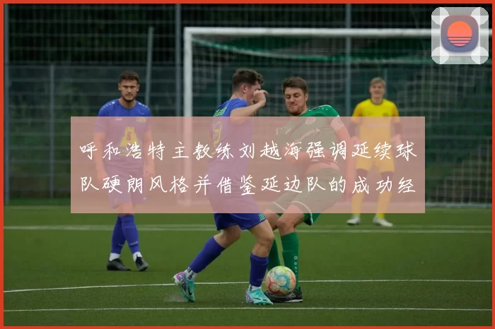呼和浩特主教练刘越海强调延续球队硬朗风格并借鉴延边队的成功经验