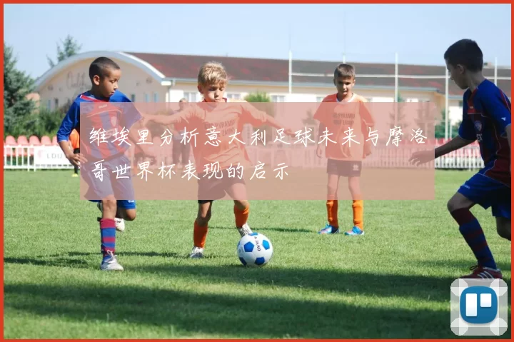 维埃里分析意大利足球未来与摩洛哥世界杯表现的启示