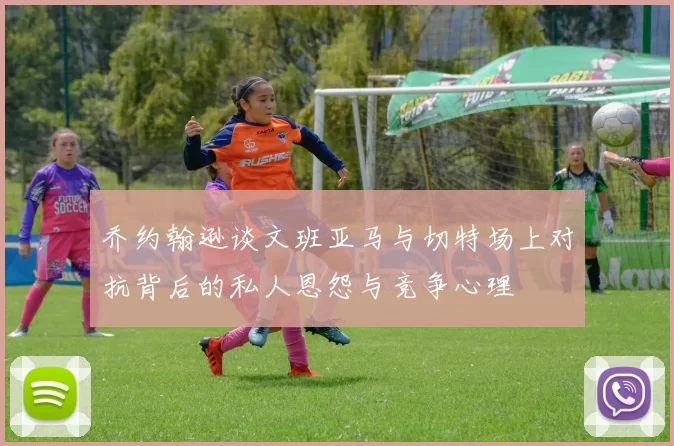 乔约翰逊谈文班亚马与切特场上对抗背后的私人恩怨与竞争心理