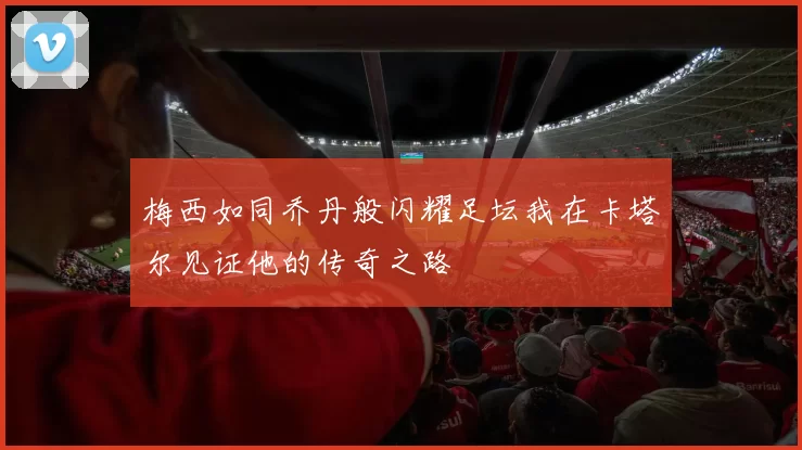 梅西如同乔丹般闪耀足坛我在卡塔尔见证他的传奇之路