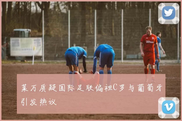 莱万质疑国际足联偏袒C罗与葡萄牙引发热议